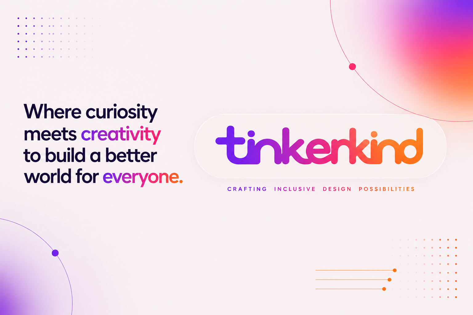 Hero banner for TinkerKind. A clean, minimalist landing page design on a soft white background with subtle pink, purple, and orange gradient lighting in the corners. On the left, a large bold headline reads: "Where curiosity meets creativity to build a better world for everyone." The words "creativity" and "everyone" are highlighted in a purple-to-pink-to-orange gradient, while the remaining text is dark navy. On the right, the rounded lowercase "tinkerkind" wordmark appears inside a translucent pill-shaped container with matching purple, pink, and orange gradient lettering. Beneath it, the tagline reads "CRAFTING INCLUSIVE DESIGN POSSIBILITIES" in widely spaced uppercase letters using the same gradient colours. Decorative interface-inspired details include a fading grid of purple dots in the upper left, a large glowing gradient arc with a small circular node in the upper right, a soft purple gradient arc in the lower left, and three thin orange connector lines leading to a fading dot pattern in the lower right. The overall design is spacious, modern, and uncluttered, communicating creativity, inclusivity, human-centred design, and emerging technology without using photographs or illustrations of people.